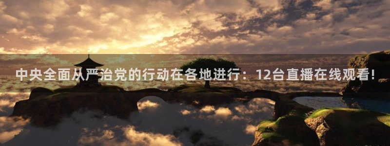 qy千亿球友体育：中央全面从严治党的行动在各地进行：12台直播在线观看!